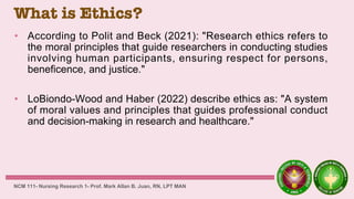 What is Ethics?
• According to Polit and Beck (2021): "Research ethics refers to
the moral principles that guide researchers in conducting studies
involving human participants, ensuring respect for persons,
beneficence, and justice."
• LoBiondo-Wood and Haber (2022) describe ethics as: "A system
of moral values and principles that guides professional conduct
and decision-making in research and healthcare."
NCM 111- Nursing Research 1- Prof. Mark Allan B. Juan, RN, LPT MAN
 