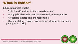 What is Ethics?
Ethics determines what is:
• Right (identify actions that are morally correct)
• Wrong (identifies behaviors that are morally unacceptable)
• Acceptable (appropriate and responsible)
• Unacceptable (violate professional standards and place
participants at risk.)
NCM 111- Nursing Research 1- Prof. Mark Allan B. Juan, RN, LPT MAN
 