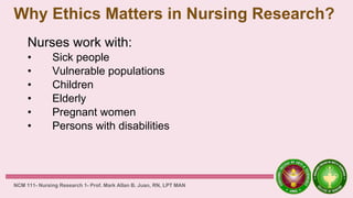 Why Ethics Matters in Nursing Research?
Nurses work with:
• Sick people
• Vulnerable populations
• Children
• Elderly
• Pregnant women
• Persons with disabilities
NCM 111- Nursing Research 1- Prof. Mark Allan B. Juan, RN, LPT MAN
 