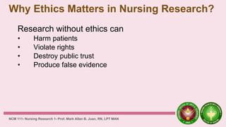 Why Ethics Matters in Nursing Research?
Research without ethics can
• Harm patients
• Violate rights
• Destroy public trust
• Produce false evidence
NCM 111- Nursing Research 1- Prof. Mark Allan B. Juan, RN, LPT MAN
 