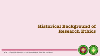 Historical Background of
Research Ethics
NCM 111- Nursing Research 1- Prof. Mark Allan B. Juan, RN, LPT MAN
 