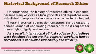 Historical Background of Research Ethics
Understanding the history of research ethics is essential
because many of today's ethical principles and regulations were
established in response to serious abuses committed in the past.
These historical events demonstrated the devastating
consequences of conducting research without respect for
human rights, dignity, and welfare.
As a result, international ethical codes and guidelines
were developed to ensure that research involving human
participants is conducted responsibly and ethically.
NCM 111- Nursing Research 1- Prof. Mark Allan B. Juan, RN, LPT MAN
 