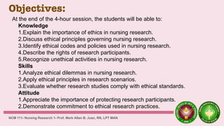 Objectives:
NCM 111- Nursing Research 1- Prof. Mark Allan B. Juan, RN, LPT MAN
At the end of the 4-hour session, the students will be able to:
Knowledge
1.Explain the importance of ethics in nursing research.
2.Discuss ethical principles governing nursing research.
3.Identify ethical codes and policies used in nursing research.
4.Describe the rights of research participants.
5.Recognize unethical activities in nursing research.
Skills
1.Analyze ethical dilemmas in nursing research.
2.Apply ethical principles in research scenarios.
3.Evaluate whether research studies comply with ethical standards.
Attitude
1.Appreciate the importance of protecting research participants.
2.Demonstrate commitment to ethical research practices.
 