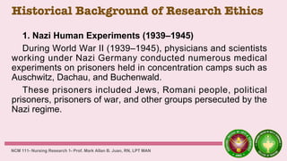 Historical Background of Research Ethics
1. Nazi Human Experiments (1939–1945)
During World War II (1939–1945), physicians and scientists
working under Nazi Germany conducted numerous medical
experiments on prisoners held in concentration camps such as
Auschwitz, Dachau, and Buchenwald.
These prisoners included Jews, Romani people, political
prisoners, prisoners of war, and other groups persecuted by the
Nazi regime.
NCM 111- Nursing Research 1- Prof. Mark Allan B. Juan, RN, LPT MAN
 