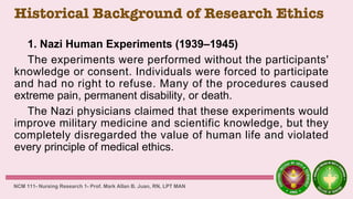 Historical Background of Research Ethics
1. Nazi Human Experiments (1939–1945)
The experiments were performed without the participants'
knowledge or consent. Individuals were forced to participate
and had no right to refuse. Many of the procedures caused
extreme pain, permanent disability, or death.
The Nazi physicians claimed that these experiments would
improve military medicine and scientific knowledge, but they
completely disregarded the value of human life and violated
every principle of medical ethics.
NCM 111- Nursing Research 1- Prof. Mark Allan B. Juan, RN, LPT MAN
 
