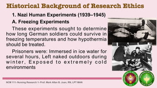Historical Background of Research Ethics
1. Nazi Human Experiments (1939–1945)
A. Freezing Experiments
These experiments sought to determine
how long German soldiers could survive in
freezing temperatures and how hypothermia
should be treated.
Prisoners were: Immersed in ice water for
several hours, Left naked outdoors during
w i n t e r , E x p o s e d t o e x t r e m e l y c o l d
environments
NCM 111- Nursing Research 1- Prof. Mark Allan B. Juan, RN, LPT MAN
 