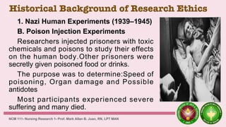 Historical Background of Research Ethics
1. Nazi Human Experiments (1939–1945)
B. Poison Injection Experiments
Researchers injected prisoners with toxic
chemicals and poisons to study their effects
on the human body.Other prisoners were
secretly given poisoned food or drinks.
The purpose was to determine:Speed of
poisoning, Organ damage and Possible
antidotes
Most participants experienced severe
suffering and many died.
NCM 111- Nursing Research 1- Prof. Mark Allan B. Juan, RN, LPT MAN
 