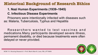Historical Background of Research Ethics
1. Nazi Human Experiments (1939–1945)
C. Infectious Disease Experiments
Prisoners were intentionally infected with diseases such
as: Malaria, Tuberculosis, Typhus and Hepatitis
R e s e a r c h e r s w a n t e d t o t e s t v a c c i n e s a n d
medications.Many participants developed severe illness,
permanent disability, or died because treatments were often
delayed or never provided.
NCM 111- Nursing Research 1- Prof. Mark Allan B. Juan, RN, LPT MAN
 