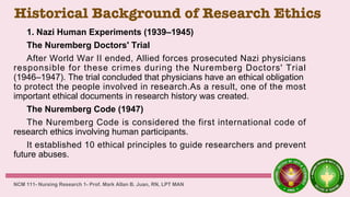 Historical Background of Research Ethics
1. Nazi Human Experiments (1939–1945)
The Nuremberg Doctors' Trial
After World War II ended, Allied forces prosecuted Nazi physicians
responsible for these crimes during the Nuremberg Doctors' Trial
(1946–1947). The trial concluded that physicians have an ethical obligation
to protect the people involved in research.As a result, one of the most
important ethical documents in research history was created.
The Nuremberg Code (1947)
The Nuremberg Code is considered the first international code of
research ethics involving human participants.
It established 10 ethical principles to guide researchers and prevent
future abuses.
NCM 111- Nursing Research 1- Prof. Mark Allan B. Juan, RN, LPT MAN
 