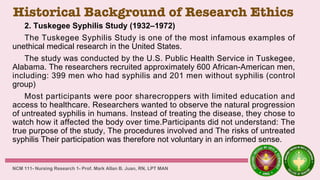 Historical Background of Research Ethics
2. Tuskegee Syphilis Study (1932–1972)
The Tuskegee Syphilis Study is one of the most infamous examples of
unethical medical research in the United States.
The study was conducted by the U.S. Public Health Service in Tuskegee,
Alabama. The researchers recruited approximately 600 African-American men,
including: 399 men who had syphilis and 201 men without syphilis (control
group)
Most participants were poor sharecroppers with limited education and
access to healthcare. Researchers wanted to observe the natural progression
of untreated syphilis in humans. Instead of treating the disease, they chose to
watch how it affected the body over time.Participants did not understand: The
true purpose of the study, The procedures involved and The risks of untreated
syphilis Their participation was therefore not voluntary in an informed sense.
NCM 111- Nursing Research 1- Prof. Mark Allan B. Juan, RN, LPT MAN
 