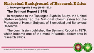 Historical Background of Research Ethics
2. Tuskegee Syphilis Study (1932–1972)
The Belmont Report (1979)
In response to the Tuskegee Syphilis Study, the United
States established the National Commission for the
Protection of Human Subjects of Biomedical and Behavioral
Research.
The commission published the Belmont Report in 1979,
which became one of the most influential documents in
research ethics.
NCM 111- Nursing Research 1- Prof. Mark Allan B. Juan, RN, LPT MAN
 