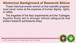Historical Background of Research Ethics
These historical events remind us that scientific progress
must never come at the expense of human dignity, rights,
or safety.
The tragedies of the Nazi experiments and the Tuskegee
Syphilis Study led to stronger ethical safeguards that
protect research participants today.
NCM 111- Nursing Research 1- Prof. Mark Allan B. Juan, RN, LPT MAN
 