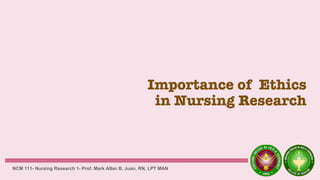 Importance of Ethics
in Nursing Research
NCM 111- Nursing Research 1- Prof. Mark Allan B. Juan, RN, LPT MAN
 