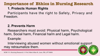 Importance of Ethics in Nursing Research
1. Protects Human Rights
Participants have the right to Safety, Privacy and
Freedom.
2. Prevents Harm
Researchers must avoid: Physical harm, Psychological
harm, Social harm, Financial harm and Legal harm.
Example:
Interviewing abused women without emotional support
may retraumatize them.
NCM 111- Nursing Research 1- Prof. Mark Allan B. Juan, RN, LPT MAN
 