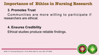 Importance of Ethics in Nursing Research
3. Promotes Trust
Communities are more willing to participate if
researchers are ethical.
4. Ensures Credibility
Ethical studies produce reliable findings.
NCM 111- Nursing Research 1- Prof. Mark Allan B. Juan, RN, LPT MAN
 