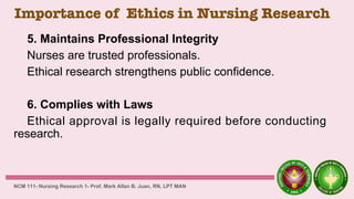 Importance of Ethics in Nursing Research
5. Maintains Professional Integrity
Nurses are trusted professionals.
Ethical research strengthens public confidence.
6. Complies with Laws
Ethical approval is legally required before conducting
research.
NCM 111- Nursing Research 1- Prof. Mark Allan B. Juan, RN, LPT MAN
 