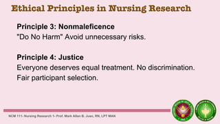 Ethical Principles in Nursing Research
Principle 3: Nonmaleficence
"Do No Harm" Avoid unnecessary risks.
Principle 4: Justice
Everyone deserves equal treatment. No discrimination.
Fair participant selection.
NCM 111- Nursing Research 1- Prof. Mark Allan B. Juan, RN, LPT MAN
 