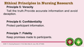 Ethical Principles in Nursing Research
Principle 5: Veracity
Tell the truth.Provide accurate information and avoid
deception.
Principle 6: Confidentiality
Protect participant information.
Principle 7: Fidelity
Keep promises made to participants.
NCM 111- Nursing Research 1- Prof. Mark Allan B. Juan, RN, LPT MAN
 