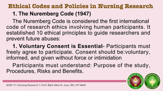 Ethical Codes and Policies in Nursing Research
1. The Nuremberg Code (1947)
The Nuremberg Code is considered the first international
code of research ethics involving human participants. It
established 10 ethical principles to guide researchers and
prevent future abuses:
1. Voluntary Consent is Essential- Participants must
freely agree to participate. Consent should be:voluntary,
informed, and given without force or intimidation
Participants must understand: Purpose of the study,
Procedures, Risks and Benefits.
NCM 111- Nursing Research 1- Prof. Mark Allan B. Juan, RN, LPT MAN
 