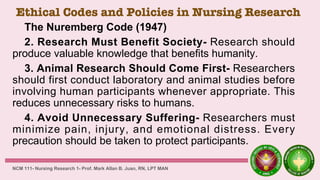 Ethical Codes and Policies in Nursing Research
The Nuremberg Code (1947)
2. Research Must Benefit Society- Research should
produce valuable knowledge that benefits humanity.
3. Animal Research Should Come First- Researchers
should first conduct laboratory and animal studies before
involving human participants whenever appropriate. This
reduces unnecessary risks to humans.
4. Avoid Unnecessary Suffering- Researchers must
minimize pain, injury, and emotional distress. Every
precaution should be taken to protect participants.
NCM 111- Nursing Research 1- Prof. Mark Allan B. Juan, RN, LPT MAN
 