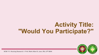 Activity Title:
"Would You Participate?"
NCM 111- Nursing Research 1- Prof. Mark Allan B. Juan, RN, LPT MAN
 