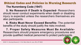 Ethical Codes and Policies in Nursing Research
The Nuremberg Code (1947)
5. No Research if Death is Expected- Researchers
should never conduct experiments when death or disabling
injury is expected unless the researchers themselves are
also participants.
6. Risks Must Never Exceed Benefits- The potential
benefits of the study should justify the risks involved.
7. Proper Safety Measures Must Be Available-
Researchers should prepare emergency procedures and
provide qualified medical personnel to protect participants.
NCM 111- Nursing Research 1- Prof. Mark Allan B. Juan, RN, LPT MAN
 