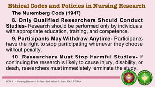 Ethical Codes and Policies in Nursing Research
The Nuremberg Code (1947)
8. Only Qualified Researchers Should Conduct
Studies- Research should be performed only by individuals
with appropriate education, training, and competence.
9. Participants May Withdraw Anytime- Participants
have the right to stop participating whenever they choose
without penalty.
10. Researchers Must Stop Harmful Studies- If
continuing the research is likely to cause injury, disability, or
death, researchers must immediately terminate the study.
NCM 111- Nursing Research 1- Prof. Mark Allan B. Juan, RN, LPT MAN
 