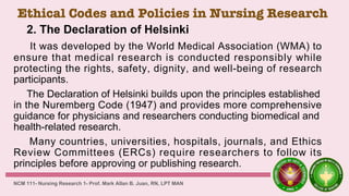 Ethical Codes and Policies in Nursing Research
2. The Declaration of Helsinki
It was developed by the World Medical Association (WMA) to
ensure that medical research is conducted responsibly while
protecting the rights, safety, dignity, and well-being of research
participants.
The Declaration of Helsinki builds upon the principles established
in the Nuremberg Code (1947) and provides more comprehensive
guidance for physicians and researchers conducting biomedical and
health-related research.
Many countries, universities, hospitals, journals, and Ethics
Review Committees (ERCs) require researchers to follow its
principles before approving or publishing research.
NCM 111- Nursing Research 1- Prof. Mark Allan B. Juan, RN, LPT MAN
 