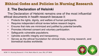 Ethical Codes and Policies in Nursing Research
2. The Declaration of Helsinki
The Declaration of Helsinki remains one of the most influential
ethical documents in health research because it:
• Protects the rights, dignity, and welfare of human participants.
• Requires independent ethical review before research begins.
• Ensures that risks are minimized and justified by potential benefits.
• Promotes informed consent and voluntary participation.
• Safeguards vulnerable populations.
• Upholds scientific integrity and transparency.
• Serves as the ethical foundation for clinical trials, nursing research, and
biomedical studies worldwide.
NCM 111- Nursing Research 1- Prof. Mark Allan B. Juan, RN, LPT MAN
 