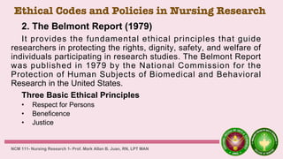 Ethical Codes and Policies in Nursing Research
2. The Belmont Report (1979)
It provides the fundamental ethical principles that guide
researchers in protecting the rights, dignity, safety, and welfare of
individuals participating in research studies. The Belmont Report
was published in 1979 by the National Commission for the
Protection of Human Subjects of Biomedical and Behavioral
Research in the United States.
Three Basic Ethical Principles
• Respect for Persons
• Beneficence
• Justice
NCM 111- Nursing Research 1- Prof. Mark Allan B. Juan, RN, LPT MAN
 