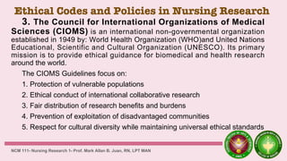 Ethical Codes and Policies in Nursing Research
3. The Council for International Organizations of Medical
Sciences (CIOMS) is an international non-governmental organization
established in 1949 by: World Health Organization (WHO)and United Nations
Educational, Scientific and Cultural Organization (UNESCO). Its primary
mission is to provide ethical guidance for biomedical and health research
around the world.
The CIOMS Guidelines focus on:
1. Protection of vulnerable populations
2. Ethical conduct of international collaborative research
3. Fair distribution of research benefits and burdens
4. Prevention of exploitation of disadvantaged communities
5. Respect for cultural diversity while maintaining universal ethical standards
NCM 111- Nursing Research 1- Prof. Mark Allan B. Juan, RN, LPT MAN
 
