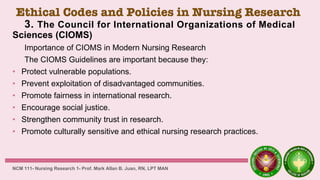 Ethical Codes and Policies in Nursing Research
3. The Council for International Organizations of Medical
Sciences (CIOMS)
Importance of CIOMS in Modern Nursing Research
The CIOMS Guidelines are important because they:
• Protect vulnerable populations.
• Prevent exploitation of disadvantaged communities.
• Promote fairness in international research.
• Encourage social justice.
• Strengthen community trust in research.
• Promote culturally sensitive and ethical nursing research practices.
NCM 111- Nursing Research 1- Prof. Mark Allan B. Juan, RN, LPT MAN
 