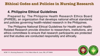 Ethical Codes and Policies in Nursing Research
4. Philippine Ethical Guidelines
Prepared by: The Philippine Health Research Ethics Board
(PHREB), an organization that develops national ethical standards
and policies governing health-related research in the Philippines.
The Philippine National Ethical Guidelines for Health and Health-
Related Research provide direction to researchers, institutions, and
ethics committees to ensure that research participants are protected
and that studies are conducted responsibly and ethically.
NCM 111- Nursing Research 1- Prof. Mark Allan B. Juan, RN, LPT MAN
 