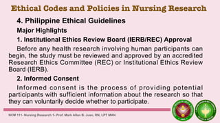 Ethical Codes and Policies in Nursing Research
4. Philippine Ethical Guidelines
Major Highlights
1. Institutional Ethics Review Board (IERB/REC) Approval
Before any health research involving human participants can
begin, the study must be reviewed and approved by an accredited
Research Ethics Committee (REC) or Institutional Ethics Review
Board (IERB).
2. Informed Consent
Informed consent is the process of providing potential
participants with sufficient information about the research so that
they can voluntarily decide whether to participate.
NCM 111- Nursing Research 1- Prof. Mark Allan B. Juan, RN, LPT MAN
 