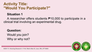 Activity Title:
"Would You Participate?"
Situation 1
A researcher offers students ₱10,000 to participate in a
clinical trial involving an experimental drug.
Question:
Would you join?
Why or why not?
NCM 111- Nursing Research 1- Prof. Mark Allan B. Juan, RN, LPT MAN
 