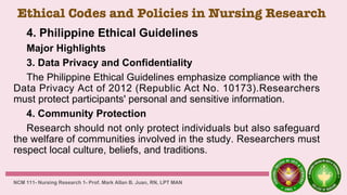 Ethical Codes and Policies in Nursing Research
4. Philippine Ethical Guidelines
Major Highlights
3. Data Privacy and Confidentiality
The Philippine Ethical Guidelines emphasize compliance with the
Data Privacy Act of 2012 (Republic Act No. 10173).Researchers
must protect participants' personal and sensitive information.
4. Community Protection
Research should not only protect individuals but also safeguard
the welfare of communities involved in the study. Researchers must
respect local culture, beliefs, and traditions.
NCM 111- Nursing Research 1- Prof. Mark Allan B. Juan, RN, LPT MAN
 