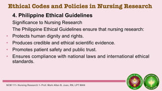 Ethical Codes and Policies in Nursing Research
4. Philippine Ethical Guidelines
Significance to Nursing Research
The Philippine Ethical Guidelines ensure that nursing research:
• Protects human dignity and rights.
• Produces credible and ethical scientific evidence.
• Promotes patient safety and public trust.
• Ensures compliance with national laws and international ethical
standards.
NCM 111- Nursing Research 1- Prof. Mark Allan B. Juan, RN, LPT MAN
 