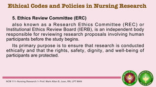 Ethical Codes and Policies in Nursing Research
5. Ethics Review Committee (ERC)
also known as a Research Ethics Committee (REC) or
Institutional Ethics Review Board (IERB), is an independent body
responsible for reviewing research proposals involving human
participants before the study begins.
Its primary purpose is to ensure that research is conducted
ethically and that the rights, safety, dignity, and well-being of
participants are protected.
NCM 111- Nursing Research 1- Prof. Mark Allan B. Juan, RN, LPT MAN
 