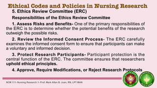 Ethical Codes and Policies in Nursing Research
5. Ethics Review Committee (ERC)
Responsibilities of the Ethics Review Committee
1. Assess Risks and Benefits- One of the primary responsibilities of
the ERC is to determine whether the potential benefits of the research
outweigh the possible risks.
2. Review the Informed Consent Process- The ERC carefully
examines the informed consent form to ensure that participants can make
a voluntary and informed decision.
3. Protect Research Participants- Participant protection is the
central function of the ERC. The committee ensures that researchers
uphold ethical principles.
4. Approve, Require Modifications, or Reject Research Protocols
NCM 111- Nursing Research 1- Prof. Mark Allan B. Juan, RN, LPT MAN
 