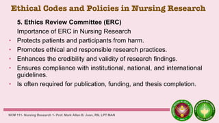 Ethical Codes and Policies in Nursing Research
5. Ethics Review Committee (ERC)
Importance of ERC in Nursing Research
• Protects patients and participants from harm.
• Promotes ethical and responsible research practices.
• Enhances the credibility and validity of research findings.
• Ensures compliance with institutional, national, and international
guidelines.
• Is often required for publication, funding, and thesis completion.
NCM 111- Nursing Research 1- Prof. Mark Allan B. Juan, RN, LPT MAN
 