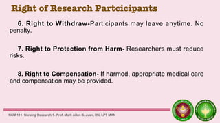 Right of Research Partcicipants
6. Right to Withdraw-Participants may leave anytime. No
penalty.
7. Right to Protection from Harm- Researchers must reduce
risks.
8. Right to Compensation- If harmed, appropriate medical care
and compensation may be provided.
NCM 111- Nursing Research 1- Prof. Mark Allan B. Juan, RN, LPT MAN
 