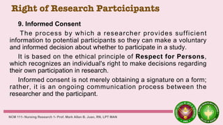 Right of Research Partcicipants
9. Informed Consent
The process by which a researcher provides sufficient
information to potential participants so they can make a voluntary
and informed decision about whether to participate in a study.
It is based on the ethical principle of Respect for Persons,
which recognizes an individual's right to make decisions regarding
their own participation in research.
Informed consent is not merely obtaining a signature on a form;
rather, it is an ongoing communication process between the
researcher and the participant.
NCM 111- Nursing Research 1- Prof. Mark Allan B. Juan, RN, LPT MAN
 