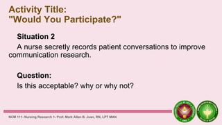 Activity Title:
"Would You Participate?"
Situation 2
A nurse secretly records patient conversations to improve
communication research.
Question:
Is this acceptable? why or why not?
NCM 111- Nursing Research 1- Prof. Mark Allan B. Juan, RN, LPT MAN
 
