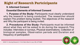 Right of Research Partcicipants
9. Informed Consent
Essential Elements of Informed Consent
1. Purpose of the Study- Participants must clearly understand
why the research is being conducted. The researcher should
explain:The problem being studied, The objectives of the research
and Why the participant is being invited.
2. Procedures of the Study- Participants must be informed
about what they will be asked to do during the research.This
includes: Interviews or surveys, Physical examinations, Collection of
biological samples, Observation periods and Duration and
frequency of participation
NCM 111- Nursing Research 1- Prof. Mark Allan B. Juan, RN, LPT MAN
 