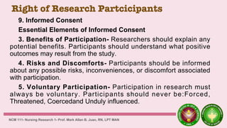 Right of Research Partcicipants
9. Informed Consent
Essential Elements of Informed Consent
3. Benefits of Participation- Researchers should explain any
potential benefits. Participants should understand what positive
outcomes may result from the study.
4. Risks and Discomforts- Participants should be informed
about any possible risks, inconveniences, or discomfort associated
with participation.
5. Voluntary Participation- Participation in research must
always be voluntary. Participants should never be:Forced,
Threatened, Coercedand Unduly influenced.
NCM 111- Nursing Research 1- Prof. Mark Allan B. Juan, RN, LPT MAN
 