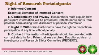 Right of Research Partcicipants
9. Informed Consent
Essential Elements of Informed Consent
6. Confidentiality and Privacy- Researchers must explain how
participant information will be protected.Protects participants from
potential harm arising from disclosure of personal information.
7. Right to Withdraw- Participants have the right to discontinue
participation at any time without penalty.
8. Contact Information- Participants should be provided with
contact details for: Principal researcher, Faculty adviser or
investigator and Research Ethics Committee (REC/ERC).
NCM 111- Nursing Research 1- Prof. Mark Allan B. Juan, RN, LPT MAN
 