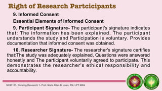 Right of Research Partcicipants
9. Informed Consent
Essential Elements of Informed Consent
9. Participant Signature- The participant's signature indicates
that: The information has been explained, The participant
understands the study and Participation is voluntary. Provides
documentation that informed consent was obtained.
10. Researcher Signature- The researcher's signature certifies
that:The study was adequately explained, Questions were answered
honestly and The participant voluntarily agreed to participate. This
demonstrates the researcher's ethical responsibility and
accountability.
NCM 111- Nursing Research 1- Prof. Mark Allan B. Juan, RN, LPT MAN
 