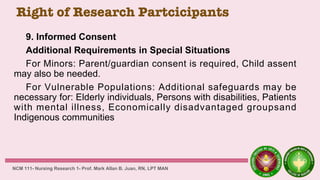 Right of Research Partcicipants
9. Informed Consent
Additional Requirements in Special Situations
For Minors: Parent/guardian consent is required, Child assent
may also be needed.
For Vulnerable Populations: Additional safeguards may be
necessary for: Elderly individuals, Persons with disabilities, Patients
with mental illness, Economically disadvantaged groupsand
Indigenous communities
NCM 111- Nursing Research 1- Prof. Mark Allan B. Juan, RN, LPT MAN
 