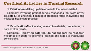 Unethical Activities in Nursing Research
1. Fabrication-Making up data or results that never existed.
Example: Inventing patient survey responses that were never
collected.It is unethical because it produces false knowledge and
misleads healthcare practice.
2. Falsification-Manipulating research materials, procedures, or
data to alter results.
Example: Removing data that do not support the research
hypothesis.It Distorts scientific findings and leads to inaccurate
conclusions.
NCM 111- Nursing Research 1- Prof. Mark Allan B. Juan, RN, LPT MAN
 