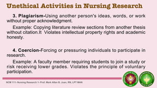 Unethical Activities in Nursing Research
3. Plagiarism-Using another person's ideas, words, or work
without proper acknowledgment.
Example: Copying literature review sections from another thesis
without citation.It Violates intellectual property rights and academic
honesty.
4. Coercion-Forcing or pressuring individuals to participate in
research.
Example: A faculty member requiring students to join a study or
risk receiving lower grades. Violates the principle of voluntary
participation.
NCM 111- Nursing Research 1- Prof. Mark Allan B. Juan, RN, LPT MAN
 